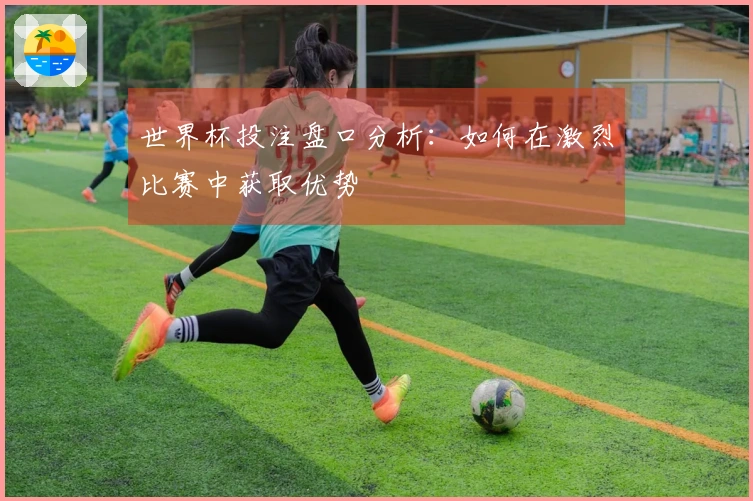 世界杯投注盘口分析：如何在激烈比赛中获取优势