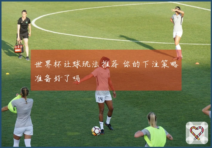 世界杯让球玩法推荐 你的下注策略准备好了吗